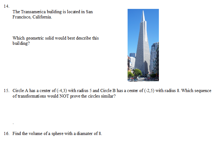 14.
The Transamerica building is located in San
Francisco, California.
Which geometric solid would best describe this
buil ding?
15. Circle A has a center of (-4,3) with radius 5 and Circle B has a center of (-2,5) with radius 8. Which sequence
of transformati ons would NOT prove the circles similar?
16. Find the volume of a sphere with a diamater of 8.
