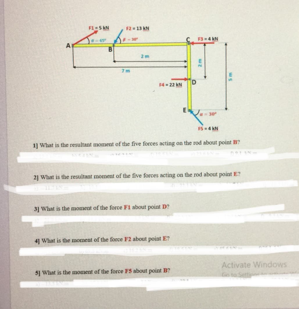 F1 = 5 kN
F2 = 13 kN
e- 45
30
F3 = 4 kN
A
2 m
7 m
F4 = 22 kN
E
a= 30°
F5 = 4 kN
1] What is the resultant moment of the five forces acting on the rod about point B?
21 What is the resultant moment of the five forces acting on the rod about point E?
31 What is the moment of the force F1 about point D?
41 What is the moment of the force F2 about point E?
Activate Windows
Go to Settipncte
5] What is the moment of the force F5 about point B?
