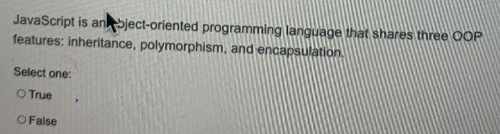 JavaScript is anSject-oriented programming language that shares three OOP
features: inheritance, polymorphism, and encapsulation.
Select one:
O True
O False
