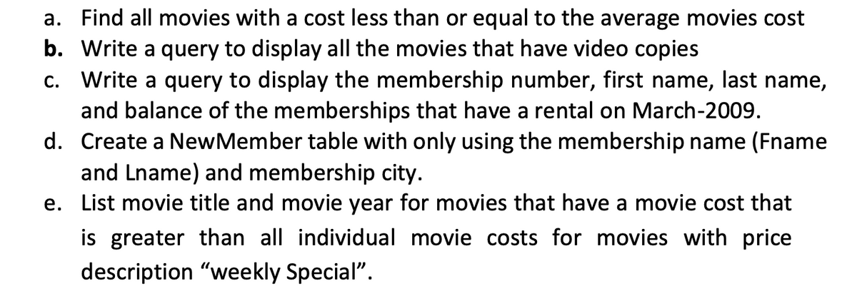 a. Find all movies with a cost less than or equal to the average movies cost
b. Write a query to display all the movies that have video copies
c. Write a query to display the membership number, first name, last name,
and balance of the memberships that have a rental on March-2009.
d. Create a NewMember table with only using the membership name (Fname
and Lname) and membership city.
e. List movie title and movie year for movies that have a movie cost that
is greater than all individual movie costs for movies with price
description "weekly Special".
