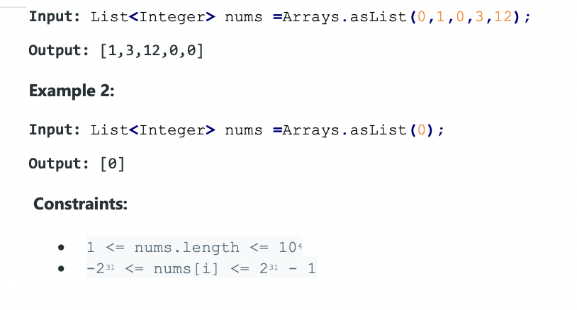 Input: List<Integer> nums =Arrays.asList(0,1,0,3,12);
Output: [1,3,12,0,0]
Example 2:
Input: List<Integer> nums =Arrays.asList (0);
Output: [0]
Constraints:
1 <= nums.length <= 104
-231 <= nums [i] <= 231
1
