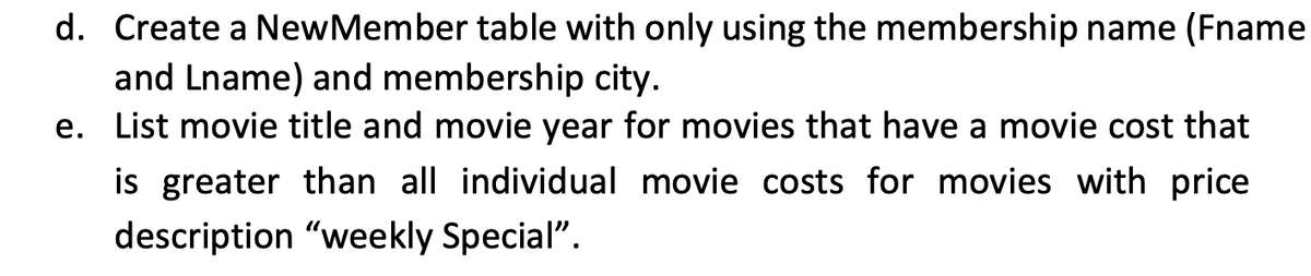 d. Create a NewMember table with only using the membership name (Fname
and Lname) and membership city.
e. List movie title and movie year for movies that have a movie cost that
is greater than all individual movie costs for movies with price
description "weekly Special".
