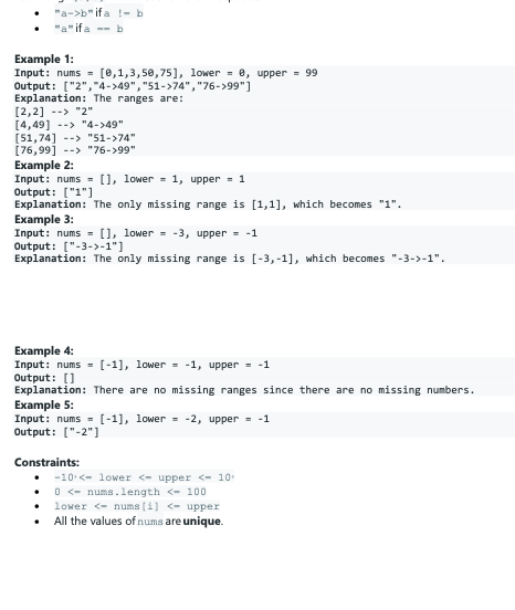 "a->b" if a !-b
"a"ifa -- b
Example 1:
Input: nums = [0,1,3,50,75], lower = 0, upper = 99
Output: ["2","4->49", "51->74", "76->99"]
Explanation: The ranges are:
[2,2] --> "2"
[4,49] --> "4->49"
[51,74] --> "51->74"
[76,99] --> "76->99"
Example 2:
Input: nums = [], lower = 1, upper = 1
Output: ["1"]
Explanation: The only missing range is [1,1], which becomes "1".
Example 3:
Input: nums = [], lower = -3, upper = -1
Output: ["-3->-1"]
Explanation: The only missing range is [-3,-1], which becomes "-3->-1".
Example 4:
Input: nums = [-1], lower = -1, upper = -1
Output: []
Explanation: There are no missing ranges since there are no missing numbers.
Example 5:
Input: nums = [-1], lower = -2, upper = -1
Output: ["-2"]
Constraints:
-10 <- lower <- upper <- 10
• O <- nums.length <- 100
• lower <- nums (1] <- upper
• All the values of nums are unique.
