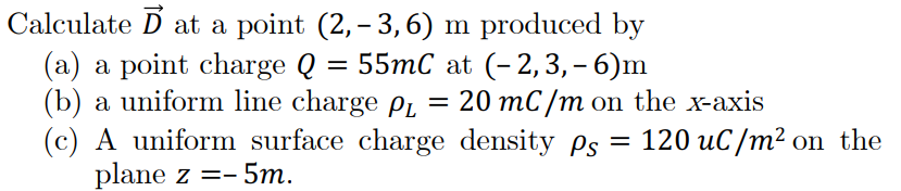 Calculate D at a point (2,– 3, 6) m produced by
(a) a point charge Q
(b) a uniform line charge Pı = 20 mC /m on the x-axis
(c) A uniform surface charge density ps = 120 uC/m² on the
plane z =- 5m.
55mC at (- 2,3, – 6)m
