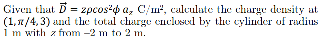 Given that D = zpcos?o a, C/m², calculate the charge density at
(1, 7/4, 3) and the total charge enclosed by the cylinder of radius
1 m with z from -2 m to 2 m.
