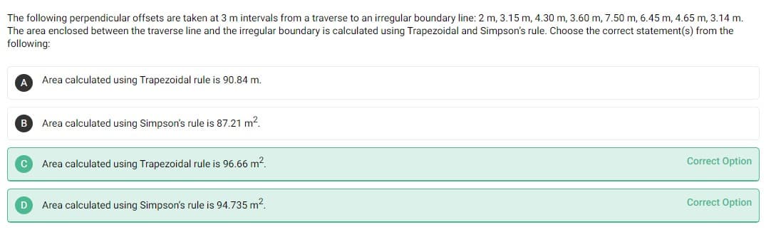 The following perpendicular offsets are taken at 3 m intervals from a traverse to an irregular boundary line: 2 m, 3.15 m, 4.30 m, 3.60 m, 7.50 m, 6.45 m, 4.65 m, 3.14 m.
The area enclosed between the traverse line and the irregular boundary is calculated using Trapezoidal and Simpson's rule. Choose the correct statement(s) from the
following:
A
Area calculated using Trapezoidal rule is 90.84 m.
B
Area calculated using Simpson's rule is 87.21 m2.
Area calculated using Trapezoidal rule is 96.66 m2.
Correct Option
Area calculated using Simpson's rule is 94.735 m2.
Correct Option
