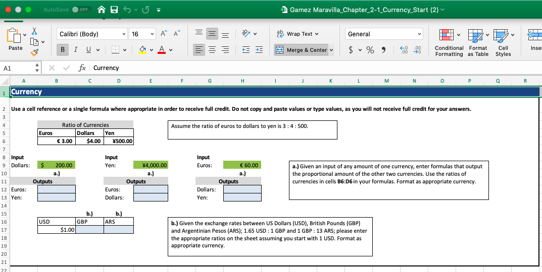 Gamez Maravilla_Chapter_2-1_Currency_Start (2)
AutoSave
OFF
A A
Calibri (Body)
Wrap Text v
General
16
LE
Paste
Cell
Styles
В I
Conditional Format
Formatting as Table
$
Inse
Merge & Center
U v
00
0
fx Currency
A1
A
C
D
G
Н
К
L
м
N
P
R
Currency
1
Use a cell reference or a single formula where appropriate in order to receive full credit. Do not copy and paste values or type values, as you will not receive full credit for your answers
2
3
Ratio of Currencies
Dollars
3.00
4
Assume the ratio of euros to dollars to yen is 3 4:500.
Euros
Yen
$4.00
5
Y500.00
6
7
8 Input
Input
Input
Euros
200.00
Yen:
X4,000.00
€ 60.00
9 Dollars:
a.) Given an input of any amount of one currency, enter formulas that output
the proportional amount of the other two currencies. Use the ratios of
currencies in cells B6:D6 in your formulas. Format as appropriate currency.
а.)
а.)
а.)
10
Outputs
Outputs
Outputs
11
12 Euros:
Dollars
Euros:
Dollars
13 Yen:
Yen:
14
b.)
b.)
ARS
15
GBP
USD
16
b.) Given the exchange rates between US Dollars (USD), British Pounds (GBP)
and Argentinian Pesos (ARS); 1.65 USD 1 GBP and 1 GBP 13 ARS; please enter
$1.00
17
18
the appropriate ratios on the sheet assuming you start with 1 USD. Format as
appropriate currency
19
20
21
22
