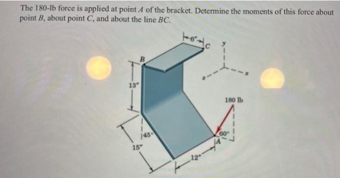 The 180-lb force is applied at point A of the bracket. Determine the moments of this force about
point B, about point C, and about the line BC.
13"
145-
15"
toto
180 lb