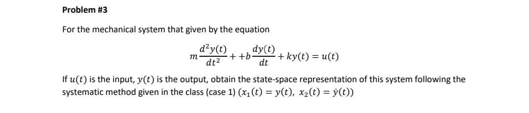 Problem #3
For the mechanical system that given by the equation
d²y(t)
dt²
m
++b
dy(t)
dt
+ ky(t) = u(t)
If u(t) is the input, y(t) is the output, obtain the state-space representation of this system following the
systematic method given in the class (case 1) (x₁ (t) = y(t), x₂(t) = y(t))