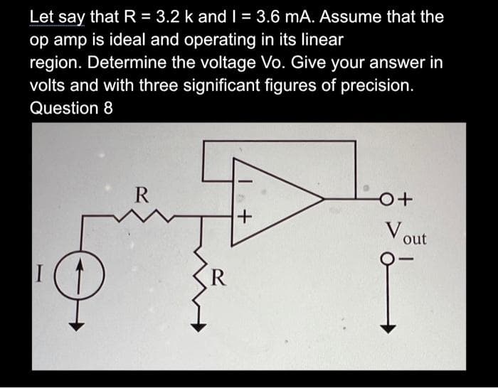 Let say that R = 3.2 k and I = 3.6 mA. Assume that the
op amp is ideal and operating in its linear
region. Determine the voltage Vo. Give your answer in
volts and with three significant figures of precision.
Question 8
I
R
+
o+
Vout