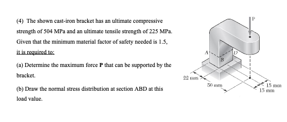 (4) The shown cast-iron bracket has an ultimate compressive
strength of 504 MPa and an ultimate tensile strength of 225 MPa.
Given that the minimum material factor of safety needed is 1.5,
it is required to:
(a) Determine the maximum force P that can be supported by the
bracket.
(b) Draw the normal stress distribution at section ABD at this
load value.
22 mm
50 mm
D
15 mm
15 mm