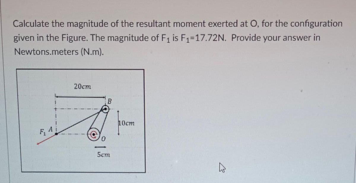 Calculate the magnitude of the resultant moment exerted at O, for the configuration
given in the Figure. The magnitude of F₁ is F₁-17.72N. Provide your answer in
Newtons.meters (N.m).
F, Ai
20cm
B
5cm
10cm