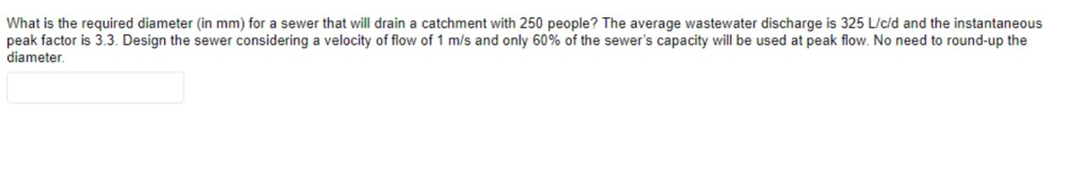 What is the required diameter (in mm) for a sewer that will drain a catchment with 250 people? The average wastewater discharge is 325 L/c/d and the instantaneous
peak factor is 3.3. Design the sewer considering a velocity of flow of 1 m/s and only 60% of the sewer's capacity will be used at peak flow. No need to round-up the
diameter.