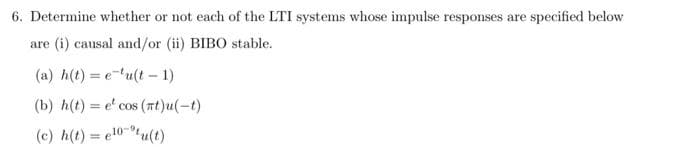 6. Determine whether or not each of the LTI systems whose impulse responses are specified below
are (i) causal and/or (ii) BIBO stable.
(a) h(t)= eu(t-1)
(b) h(t)= e' cos (mt)u(-t)
(c) h(t) = e¹0-¹u(t)