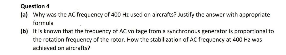 Question 4
(a) Why was the AC frequency of 400 Hz used on aircrafts? Justify the answer with appropriate
formula
(b) It is known that the frequency of AC voltage from a synchronous generator is proportional to
the rotation frequency of the rotor. How the stabilization of AC frequency at 400 Hz was
achieved on aircrafts?