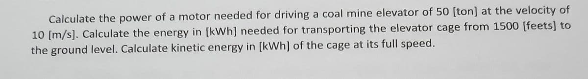 Calculate the power of a motor needed for driving a coal mine elevator of 50 [ton] at the velocity of
10 [m/s]. Calculate the energy in [kWh] needed for transporting the elevator cage from 1500 [feets] to
the ground level. Calculate kinetic energy in [kWh] of the cage at its full speed.