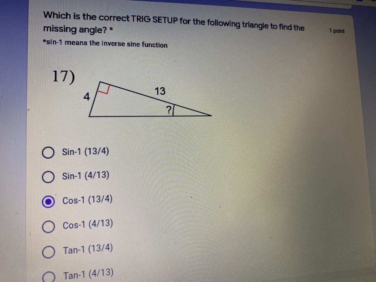 Which is the correct TRIG SETUP for the following triangle to find the
1 point
missing angle?
*sin-1 means the inverse sine function
17)
13
4
O Sin-1 (13/4)
Sin-1 (4/13)
Cos-1 (13/4)
O Cos-1 (4/13)
Tan-1 (13/4)
Tan-1 (4/13)
