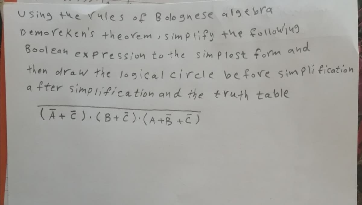 U sing the rules of B olo gnese algebra
Demoreken's theorem, s implify the following.
Booleah ex pression to the sim plest form and
then draw the logical circle before simplification
a fter simpiification an d the truth table
(Ā + ē ).(B+ Ĉ ).(A+B +é)
