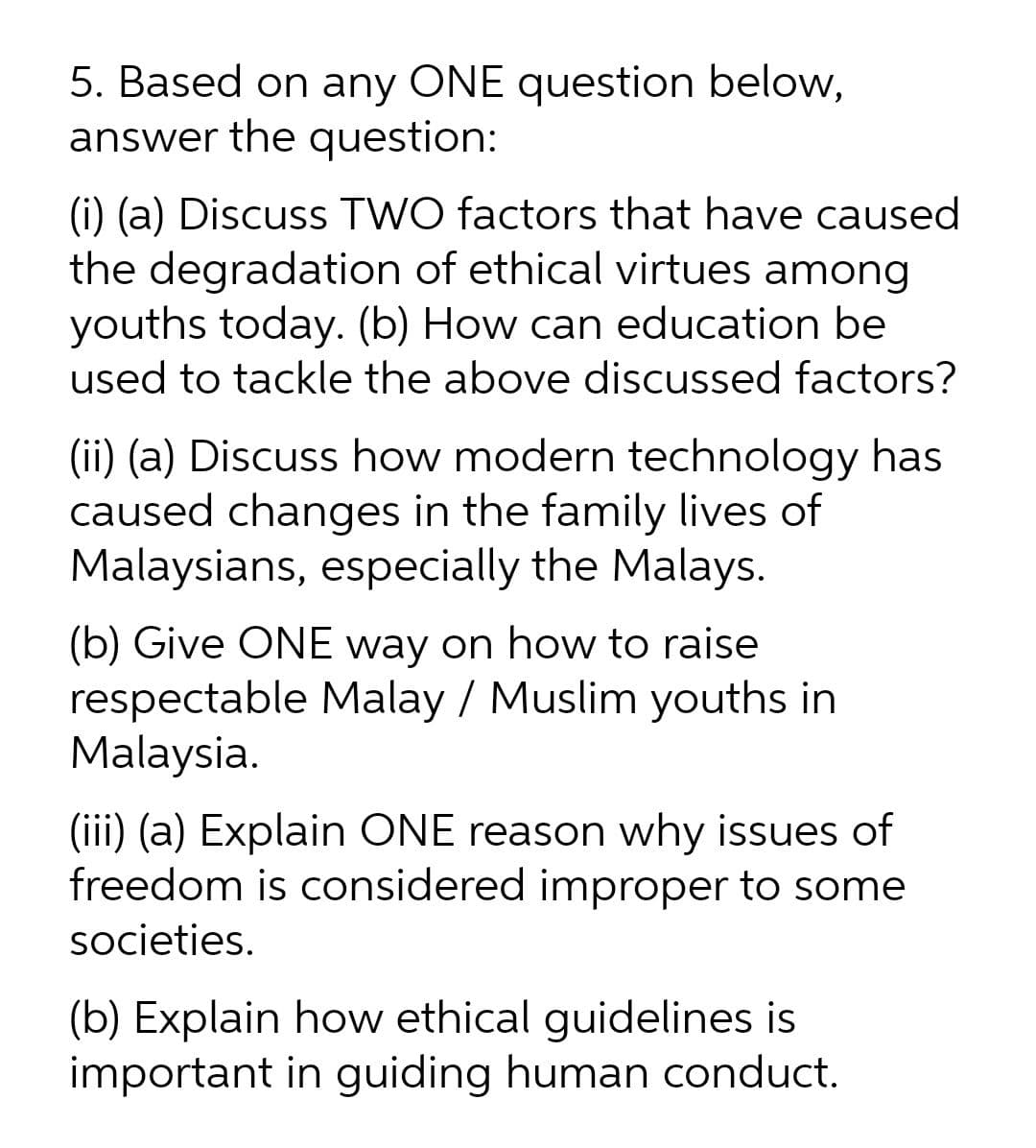 5. Based on any ONE question below,
answer the question:
(i) (a) Discuss TWO factors that have caused
the degradation of ethical virtues among
youths today. (b) How can education be
used to tackle the above discussed factors?
(ii) (a) Discuss how modern technology has
caused changes in the family lives of
Malaysians, especially the Malays.
(b) Give ONE way on how to raise
respectable Malay / Muslim youths in
Malaysia.
(iii) (a) Explain ONE reason why issues of
freedom is considered improper to
societies.
(b) Explain how ethical guidelines is
important in guiding human conduct.
