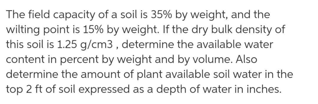 The field capacity of a soil is 35% by weight, and the
wilting point is 15% by weight. If the dry bulk density of
this soil is 1.25 g/cm3 , determine the available water
content in percent by weight and by volume. Also
determine the amount of plant available soil water in the
top 2 ft of soil expressed as a depth of water in inches.
