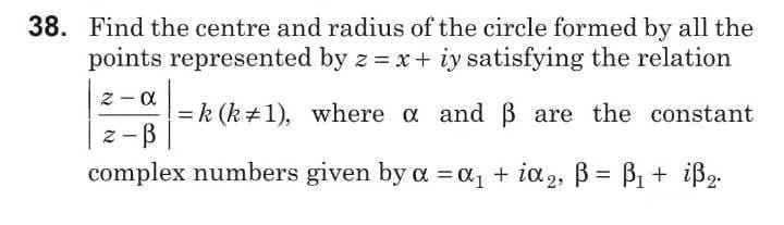 38. Find the centre and radius of the circle formed by all the
points represented by z = x + iy satisfying the relation
-
= k (k+1), where a and B are the constant
z -B
complex numbers given by a = a1 + ia2, B = B1 + iß2.
%3D
