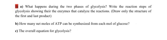 a) What happens during the two phases of glycolysis? Write the reaction steps of
glycolysis showing their the enzymes that catalyze the reactions. (Draw only the structure of
the first and last product)
b) How many net moles of ATP can be synthesized from each mol of glucose?
c) The overall equation for glycolysis?
