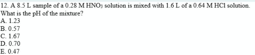 12. A 8.5 L sample of a 0.28 M HNO3 solution is mixed with 1.6 L of a 0.64 M HC1 solution.
What is the pH of the mixture?
A. 1.23
B. 0.57
С. 1.67
D. 0.70
E. 0.47
