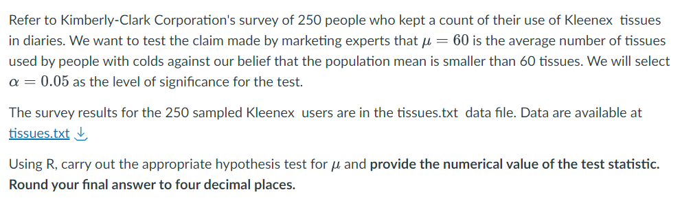 Refer to Kimberly-Clark Corporation's survey of 250 people who kept a count of their use of Kleenex tissues
in diaries. We want to test the claim made by marketing experts that μ = 60 is the average number of tissues
used by people with colds against our belief that the population mean is smaller than 60 tissues. We will select
a = 0.05 as the level of significance for the test.
The survey results for the 250 sampled Kleenex users are in the tissues.txt data file. Data are available at
tissues.txt ↓
Using R, carry out the appropriate hypothesis test for μ and provide the numerical value of the test statistic.
Round your final answer to four decimal places.