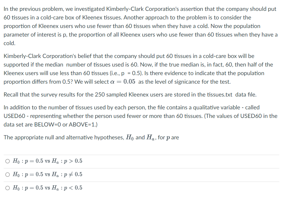 In the previous problem, we investigated Kimberly-Clark Corporation's assertion that the company should put
60 tissues in a cold-care box of Kleenex tissues. Another approach to the problem is to consider the
proportion of Kleenex users who use fewer than 60 tissues when they have a cold. Now the population
parameter of interest is p, the proportion of all Kleenex users who use fewer than 60 tissues when they have a
cold.
Kimberly-Clark Corporation's belief that the company should put 60 tissues in a cold-care box will be
supported if the median number of tissues used is 60. Now, if the true median is, in fact, 60, then half of the
Kleenex users will use less than 60 tissues (i.e., p = 0.5). Is there evidence to indicate that the population
proportion differs from 0.5? We will select a = 0.05 as the level of signicance for the test.
Recall that the survey results for the 250 sampled Kleenex users are stored in the tissues.txt data file.
In addition to the number of tissues used by each person, the file contains a qualitative variable - called
USED60 - representing whether the person used fewer or more than 60 tissues. (The values of USED60 in the
data set are BELOW=0 or ABOVE=1.)
The appropriate null and alternative hypotheses, Ho and Ha, for pare
O Ho: p= 0.5 vs H₁ : p > 0.5
O Ho p = 0.5 vs Ha: p = 0.5
O Ho: p= 0.5 vs Ha: p < 0.5