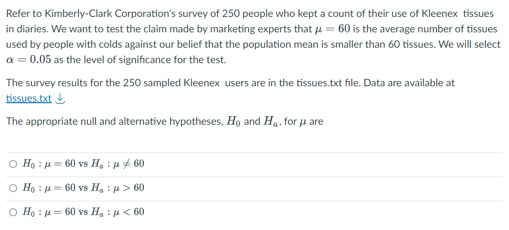 Refer to Kimberly-Clark Corporation's survey of 250 people who kept a count of their use of Kleenex tissues
in diaries. We want to test the claim made by marketing experts that μ = 60 is the average number of tissues
used by people with colds against our belief that the population mean is smaller than 60 tissues. We will select
a = 0.05 as the level of significance for the test.
The survey results for the 250 sampled Kleenex users are in the tissues.txt file. Data are available at
tissues.txt
The appropriate null and alternative hypotheses, Ho and Ha, for μ are
O Ho : | = 60 vs Ha : A #60
O H : | = 60 vs Ha : @ > 60
O Hoμ = 60 vs Ha: μ< 60