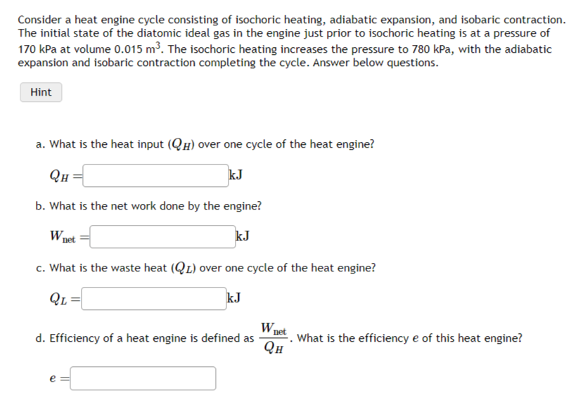 Consider a heat engine cycle consisting of isochoric heating, adiabatic expansion, and isobaric contraction.
The initial state of the diatomic ideal gas in the engine just prior to isochoric heating is at a pressure of
170 kPa at volume 0.015 m³. The isochoric heating increases the pressure to 780 kPa, with the adiabatic
expansion and isobaric contraction completing the cycle. Answer below questions.
Hint
a. What is the heat input (QH) over one cycle of the heat engine?
QH
kJ
b. What is the net work done by the engine?
W₁
kJ
net
c. What is the waste heat (QL) over one cycle of the heat engine?
QL
kJ
d. Efficiency of a heat engine is defined as
e
Wnet
QH
What is the efficiency e of this heat engine?