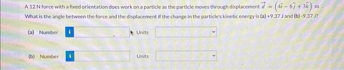 (47-67+32)
A 12 N force with a fixed orientation does work on a particle as the particle moves through displacement d
What is the angle between the force and the displacement if the change in the particle's kinetic energy is (a) +9.37 J and (b)-9.37 J?
(a) Number
(b) Number
i
Units.
Units
m