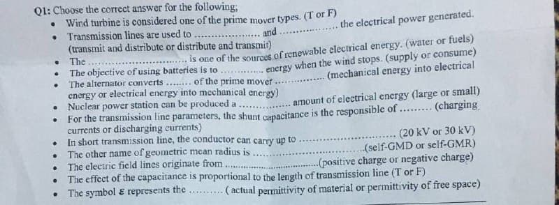 Ql: Choose the correct answer for the following;
• Wind turbine is considered one of the prime mover types. (T or F)
• Transmission lines are used to
(transmit and distribute or distribute and transmit)
• The
The objective of using batteries is to
The alternator converts .... of the prime mover
energy or electrical energy into mechanical energy)
• Nuclear power station can be produced a ....
For the transmission line parameters, the shunt capacitance is the responsible of .... (charging
currents or discharging currents)
• In short transmission line, the conductor can carry up to
The other name of geometric mean radius is
The electric field lines originate from.
The effect of the capacitance is proportional to the length of transmission line (T or F)
• The symbol ɛ represents the
.the electrical power generated.
and
is one of the sources of renewable electrical energy. (water or fuels)
energy when the wind stops. (supply or consume)
(mechanical energy into electrical
amount of electrical energy (large or small)
(20 kV or 30 kV)
.(self-GMD or self-GMR)
--(positive charge or negative charge)
...
( actual permittivity of material or permittivity of free space)
.......
