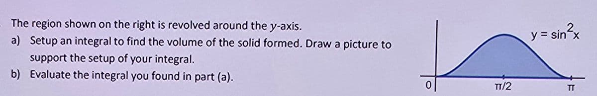 The region shown on the right is revolved around the y-axis.
a) Setup an integral to find the volume of the solid formed. Draw a picture to
support the setup of your integral.
b) Evaluate the integral you found in part (a).
y = sin²x
0
TT/2
TT