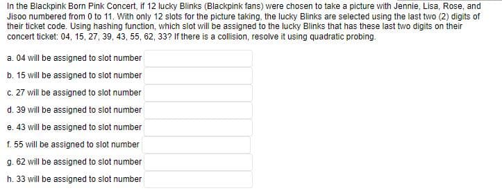 In the Blackpink Born Pink Concert, if 12 lucky Blinks (Blackpink fans) were chosen to take a picture with Jennie, Lisa, Rose, and
Jisoo numbered from 0 to 11. With only 12 slots for the picture taking, the lucky Blinks are selected using the last two (2) digits of
their ticket code. Using hashing function, which slot will be assigned to the lucky Blinks that has these last two digits on their
concert ticket: 04, 15, 27, 39, 43, 55, 62, 33? If there is a collision, resolve it using quadratic probing.
a. 04 will be assigned to slot number
b. 15 will be assigned to slot number
c. 27 will be assigned to slot number
d. 39 will be assigned to slot number
e. 43 will be assigned to slot number
f. 55 will be assigned to slot number
g.
62 will be assigned to slot number
h. 33 will be assigned to slot number