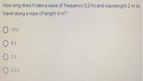 How long does it take a wave of frequency 0.2 Hz and wavelength 2 m to
travel along a rope of length 4 m? *
O 10 s
O 8 s
O 2s
O 0.2 s
