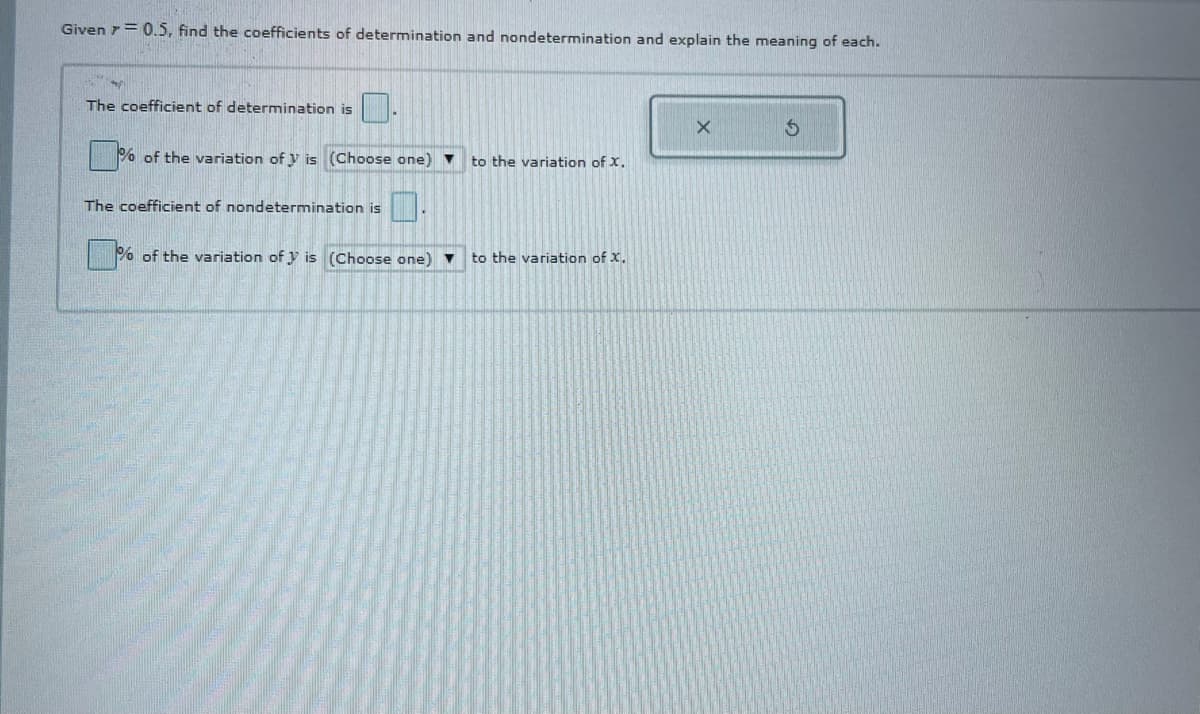 Given 7= 0.5, find the coefficients of determination and nondetermination and explain the meaning of each.
The coefficient of determination is
% of the variation of y is (Choose one)
to the variation of X.
The coefficient of nondetermination is
|% of the variation of y is (Choose one)
to the variation of X.
