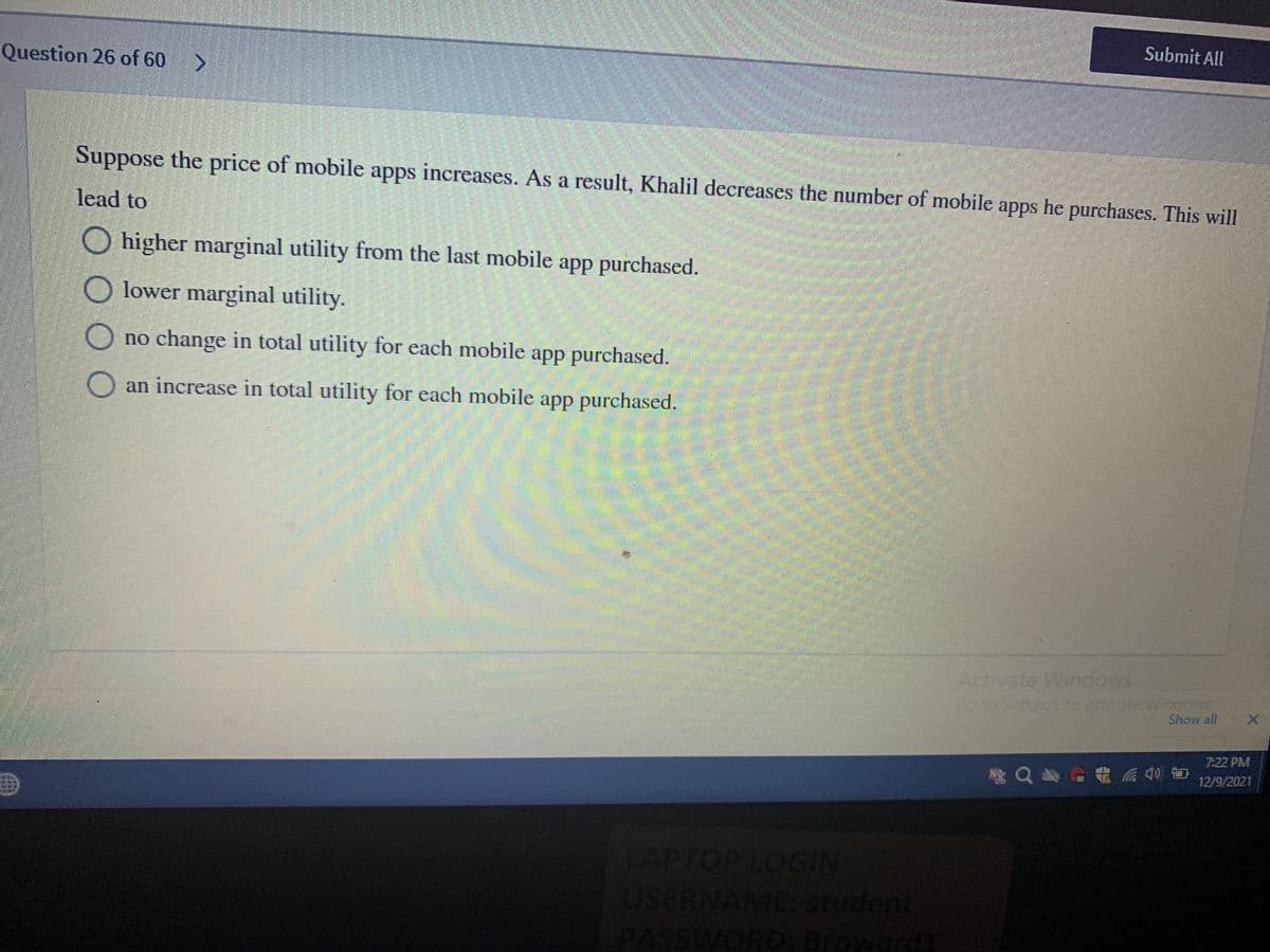 Submit All
Question 26 of 60
Suppose the price of mobile apps increases. As a result, Khalil decreases the number of mobile apps he purchases. This will
lead to
O higher marginal utility from the last mobile app purchased.
O lower marginal utility.
O no change in total utility for each mobile app purchased.
O an increase in total utility for each mobile app purchased.
Activate Windows
Go to Setti
To activa
Show all
7:22 PM
12/9/2021
APTOP LOGIN
USERNAME Student
t
PASSWORD: Broward
