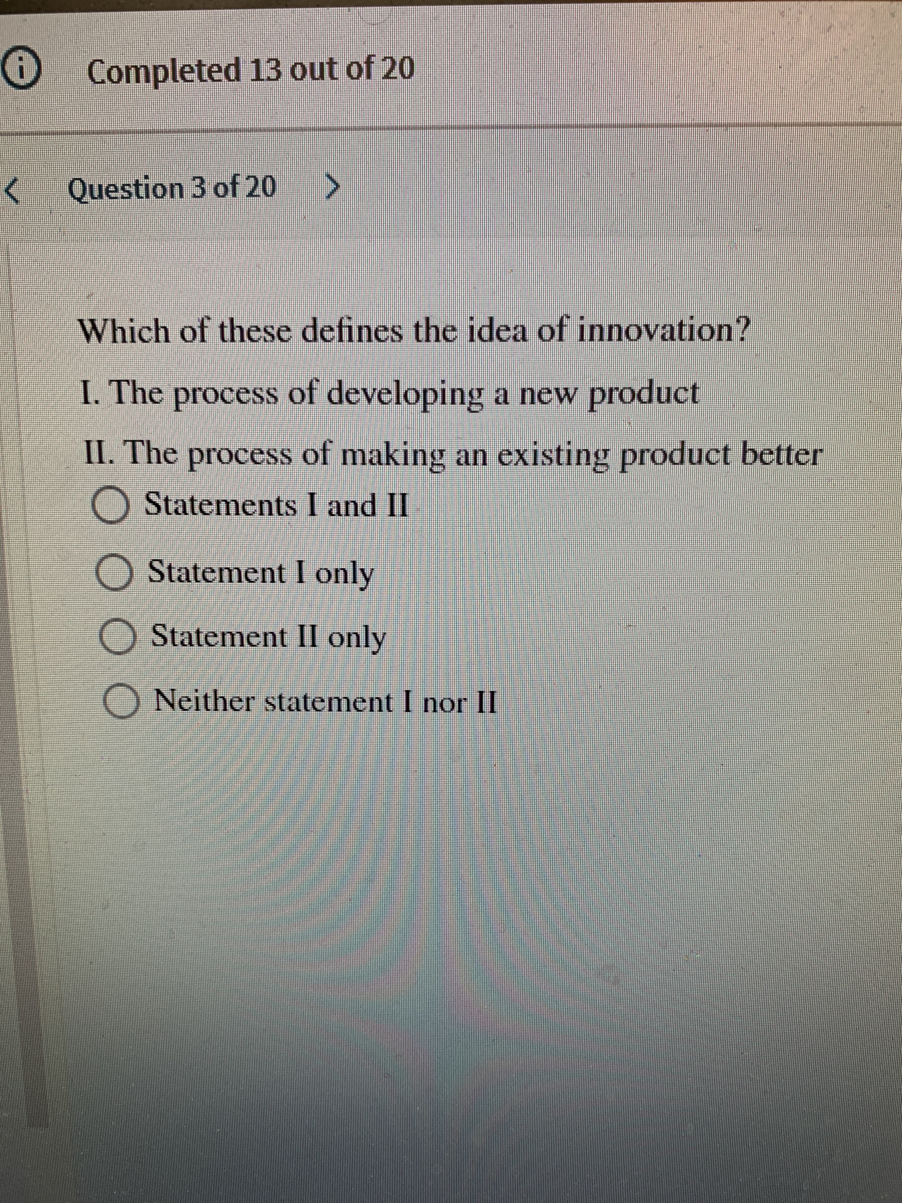 O Completed 13 out of 20
Question 3 of 20
Which of these defines the idea of innovation?
I. The process of developing a new product
II. The process of making an existing product better
O Statements I and II
O Statement I only
OStatement II only
O Neither statement I nor II
