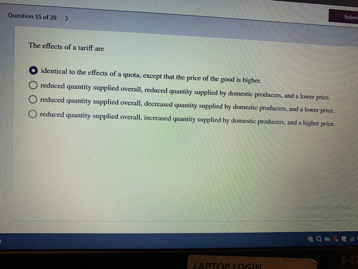 Submi
Question 15 of 20 >
The effects of a tariff are
O identical to the effects of a quota, except that the price of the good is higher.
O reduced quantity supplied overall, reduced quantity supplied by domestic producers, and a lower price.
O reduced quantity supplied overall, decreased quantity supplied by domestic producers, and a lower price.
O reduced quantity supplied overall, increased quantity supplied by domestic producers, and a higher price.
Activate Windows
Hi
LAPTOP LOGIN
