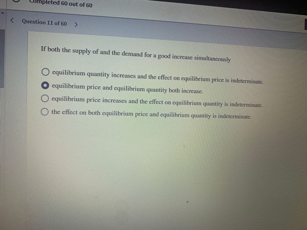 leted 60 out of 60
Question 11 of 60
If both the supply of and the demand for a good increase simultaneously
equilibrium quantity increases and the effect on equilibrium price is indeterminate.
equilibrium price and equilibrium quantity both increase.
O equilibrium price increases and the effect on equilibrium quantity is indeterminate.
O the effect on both equilibrium price and equilibrium quantity is indeterminate.
