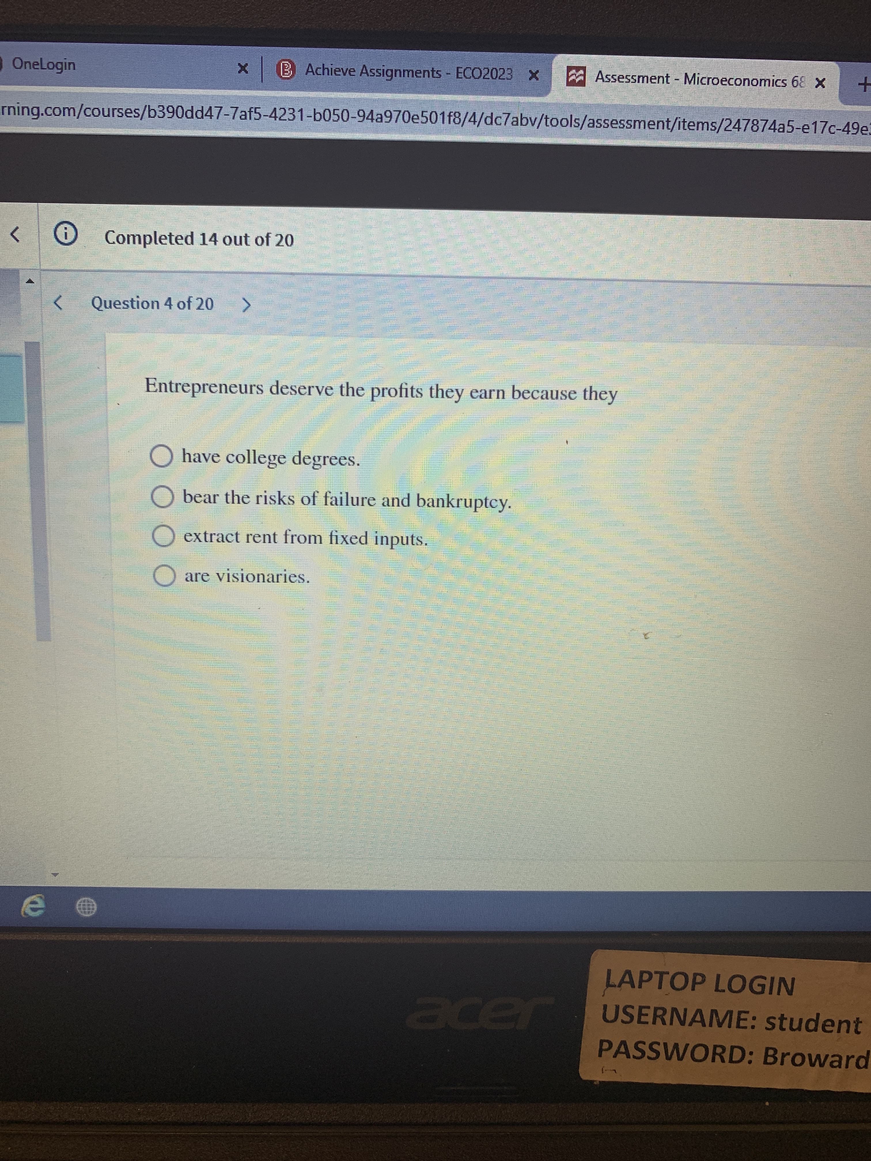 OneLogin
x B Achieve Assignments - ECO2023 X
Assessment - Microeconomics 68 X
rning.com/courses/b390dd47-7af5-4231-b050-94a970e501f8/4/dc7abv/tools/assessment/items/247874a5-e17c-49e.
Completed 14 out of 20
Question 4 of 20
Entrepreneurs deserve the profits they earn because they
O have college degrees.
O bear the risks of failure and bankruptcy.
extract rent from fixed inputs.
are visionaries.
LAPTOP LOGIN
USERNAME: student
PASSWORD: Broward
