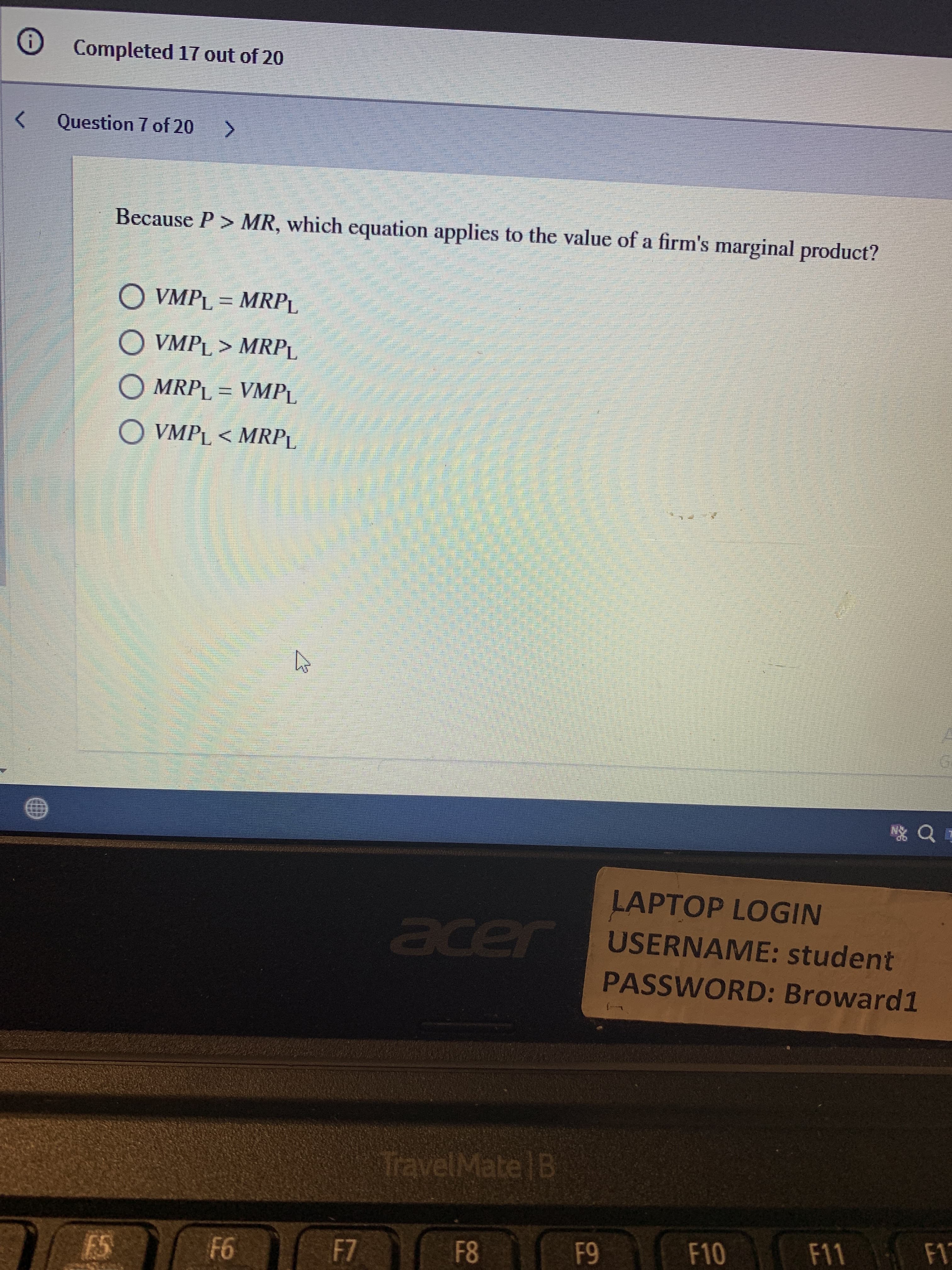 69
O Completed 17 out of 20
Question 7 of 20
Because P> MR, which equation applies to the value of a firm's marginal product?
O VMPL = MRPL
O VMPL > MRPL
O MRPL = VMPL
O VMPL < MRPL
LAPTOP LOGIN
acer
r USERNAME: student
PASSWORD: Broward1
TravelMate B
F8
F10 F11
95
