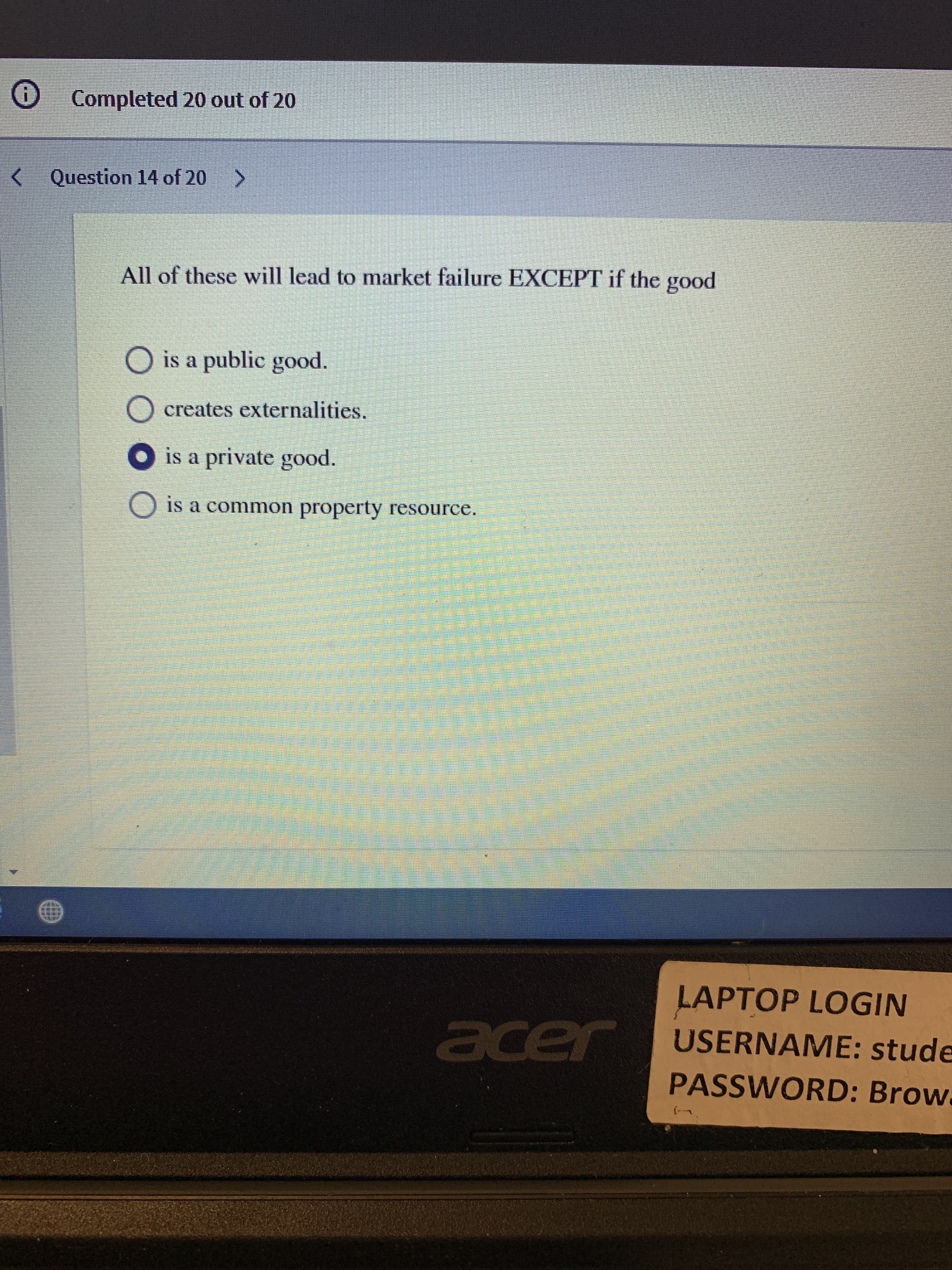 O Completed 20 out of 20
<
Question 14 of 20 >
All of these will lead to market failure EXCEPT if the good
O is a public good.
creates externalities.
is a private good.
O is a common property resource.
LAPTOP LOGIN
USERNAME: stude
cer
PASSWORD: Brow.
