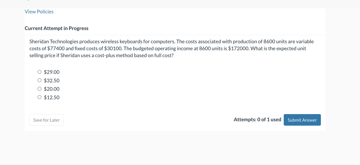 View Policies
Current Attempt in Progress
Sheridan Technologies produces wireless keyboards for computers. The costs associated with production of 8600 units are variable
costs of $77400 and fixed costs of $30100. The budgeted operating income at 8600 units is $172000. What is the expected unit
selling price if Sheridan uses a cost-plus method based on full cost?
$29.00
$32.50
$20.00
O $12.50
Save for Later
Attempts: 0 of 1 used Submit Answer