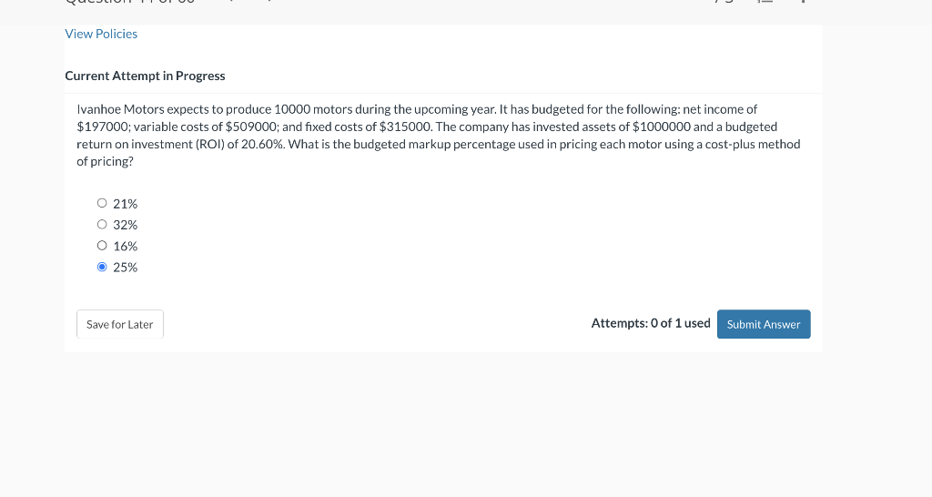 View Policies
Current Attempt in Progress
Ivanhoe Motors expects to produce 10000 motors during the upcoming year. It has budgeted for the following: net income of
$197000; variable costs of $509000; and fixed costs of $315000. The company has invested assets of $1000000 and a budgeted
return on investment (ROI) of 20.60%. What is the budgeted markup percentage used in pricing each motor using a cost-plus method
of pricing?
O 21%
O 32%
O 16%
Ⓒ 25%
Save for Later
Attempts: 0 of 1 used Submit Answer