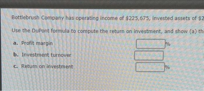 Bottlebrush Company has operating income of $225,675, invested assets of $2
Use the DuPont formula to compute the return on investment, and show (a) thi
a. Profit margin
b. Investment turnover
c. Return on investment
%
1%