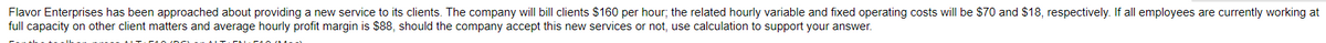 Flavor Enterprises has been approached about providing a new service to its clients. The company will bill clients $160 per hour; the related hourly variable and fixed operating costs will be $70 and $18, respectively. If all employees are currently working at
full capacity on other client matters and average hourly profit margin is $88, should the company accept this new services or not, use calculation to support your answer.