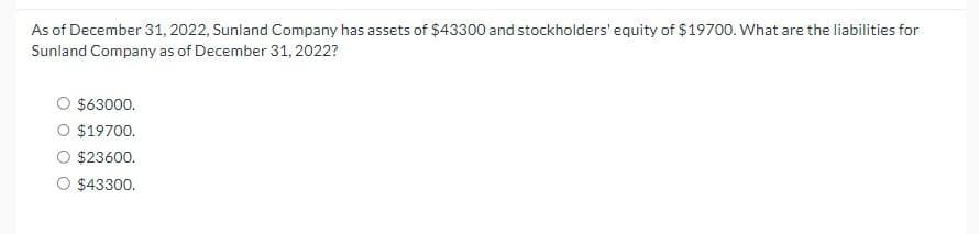 As of December 31, 2022, Sunland Company has assets of $43300 and stockholders' equity of $19700. What are the liabilities for
Sunland Company as of December 31, 2022?
$63000.
O $19700.
$23600.
$43300.