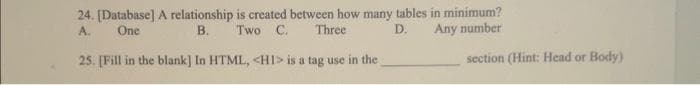 24. [Database] A relationship is created between how many tables in minimum?
Two C. Three
Any number
A.
One
B.
D.
25. [Fill in the blank] In HTML, <H1> is a tag use in the
section (Hint: Head or Body)